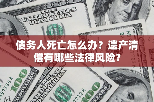 济南债务人死亡怎么办？遗产清偿有哪些法律风险？