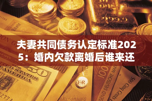 济南夫妻共同债务认定标准2025：婚内欠款离婚后谁来还？