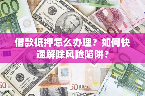 济南借款抵押怎么办理？如何快速解除风险陷阱？