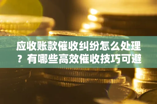 济南应收账款催收纠纷怎么处理？有哪些高效催收技巧可避免坏账？