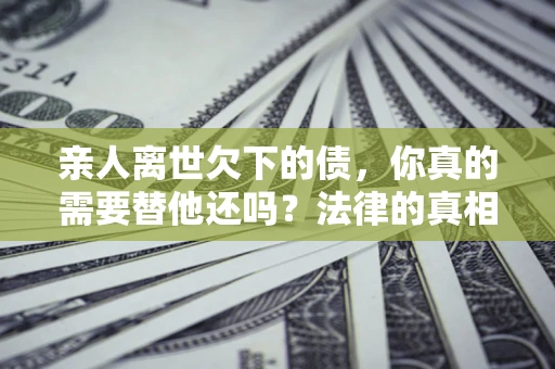 济南亲人离世欠下的债，你真的需要替他还吗？法律的真相或许与你想的不一样